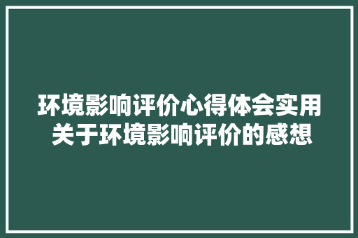 环境影响评价心得体会实用 关于环境影响评价的感想《3篇》 毕业设计
