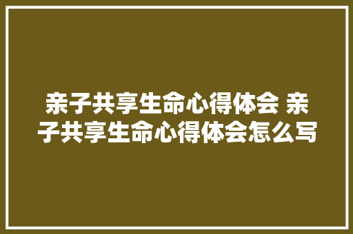 亲子共享生命心得体会 亲子共享生命心得体会怎么写《七篇》 文秘写作