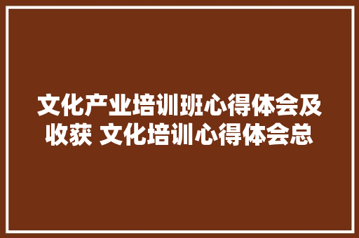 文化产业培训班心得体会及收获 文化培训心得体会总结《7篇》 个人简历