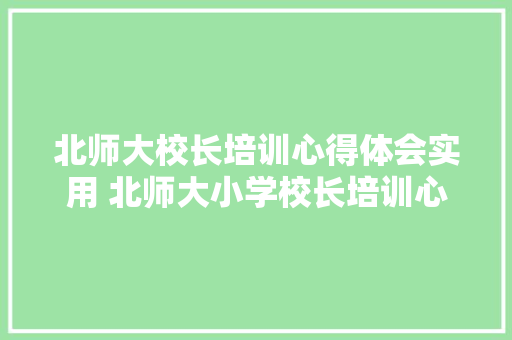 北师大校长培训心得体会实用 北师大小学校长培训心得体会《四篇》 公证书 北师大校长培训心得体会实用 北师大小学校长培训心得体会《四篇》 公证书