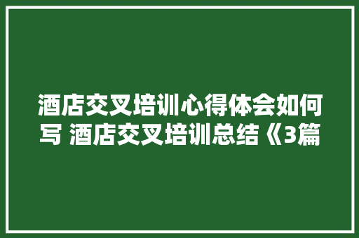 酒店交叉培训心得体会如何写 酒店交叉培训总结《3篇》 公证书