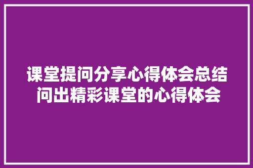 课堂提问分享心得体会总结 问出精彩课堂的心得体会《4篇》 个人写作