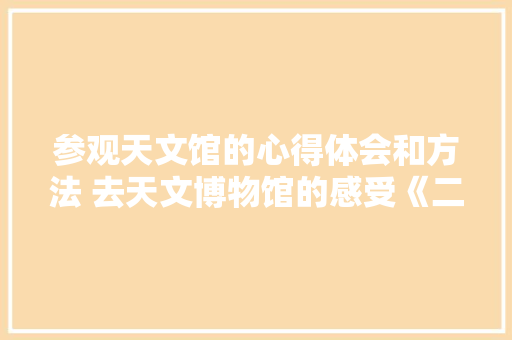 参观天文馆的心得体会和方法 去天文博物馆的感受《二篇》 个人简历
