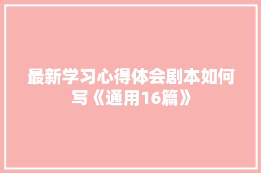 最新学习心得体会剧本如何写《通用16篇》 面试技巧