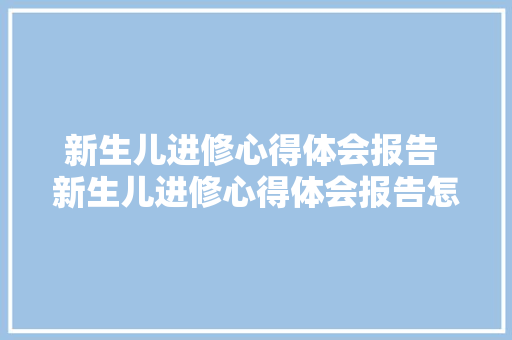 新生儿进修心得体会报告 新生儿进修心得体会报告怎么写《5篇》 保证书