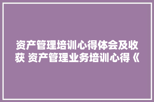 资产管理培训心得体会及收获 资产管理业务培训心得《6篇》 公证书