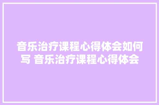 音乐治疗课程心得体会如何写 音乐治疗课程心得体会如何写好《五篇》 论文