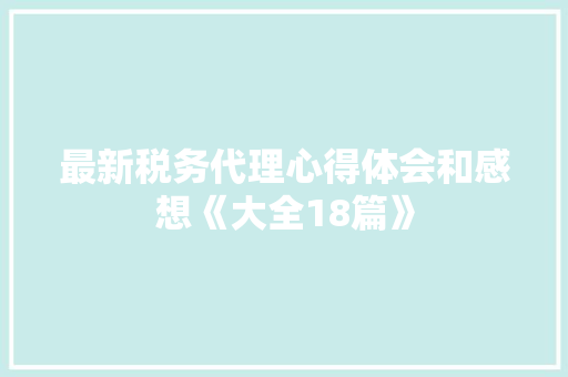 最新税务代理心得体会和感想《大全18篇》 简历资料 最新税务代理心得体会和感想《大全18篇》 简历资料