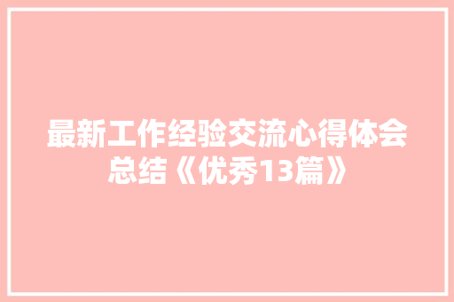 最新工作经验交流心得体会总结《优秀13篇》 简历 最新工作经验交流心得体会总结《优秀13篇》 简历