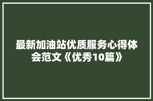 最新加油站优质服务心得体会范文《优秀10篇》 办公写作
