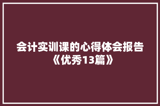 会计实训课的心得体会报告《优秀13篇》 个人简历