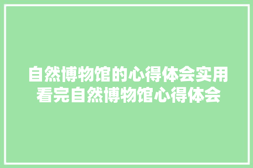 自然博物馆的心得体会实用 看完自然博物馆心得体会《七篇》 简历
