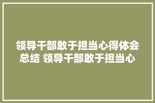 领导干部敢于担当心得体会总结 领导干部敢于担当心得体会总结怎么写《7篇》 简历