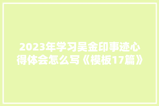 2023年学习吴金印事迹心得体会怎么写《模板17篇》 条剧书信