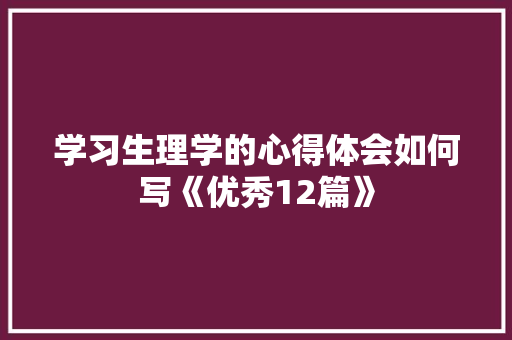 学习生理学的心得体会如何写《优秀12篇》 条剧书信