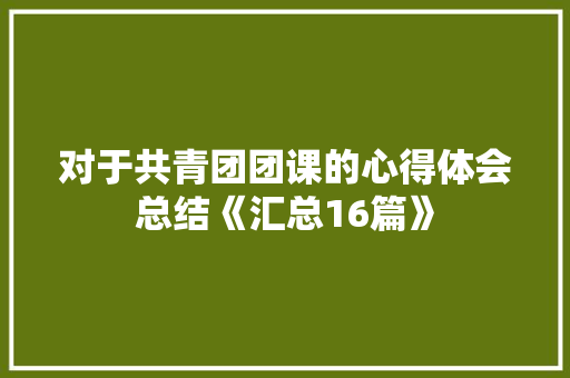 对于共青团团课的心得体会总结《汇总16篇》 个人简历