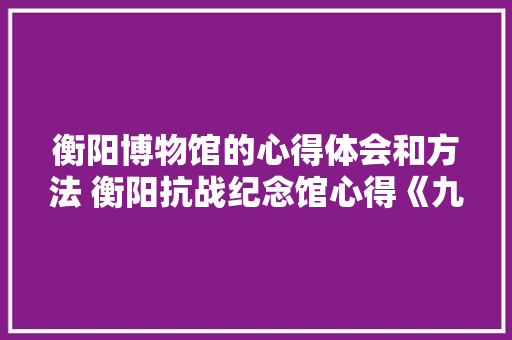 衡阳博物馆的心得体会和方法 衡阳抗战纪念馆心得《九篇》 毕业设计