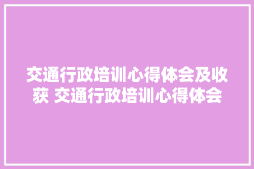 交通行政培训心得体会及收获 交通行政培训心得体会及收获总结《二篇》 面试技巧