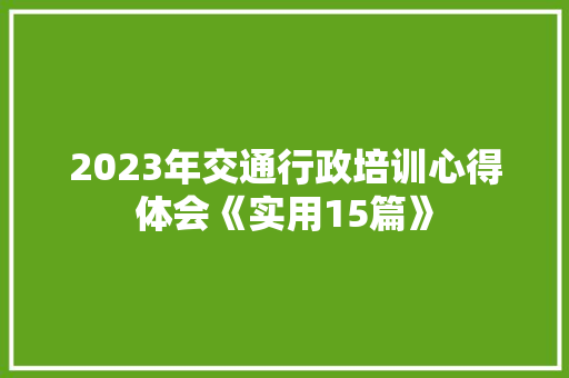 2023年交通行政培训心得体会《实用15篇》 公证书 2023年交通行政培训心得体会《实用15篇》 公证书