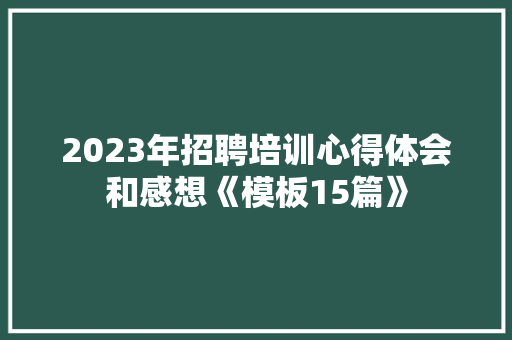 2023年招聘培训心得体会和感想《模板15篇》 公证书 2023年招聘培训心得体会和感想《模板15篇》 公证书