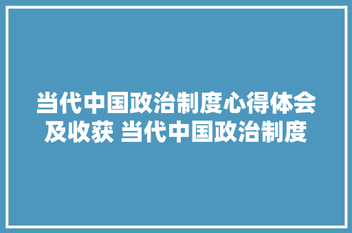 当代中国政治制度心得体会及收获 当代中国政治制度的心得体会1500字《2篇》 教育论文