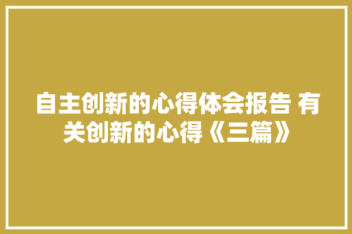 自主创新的心得体会报告 有关创新的心得《三篇》 个人写作