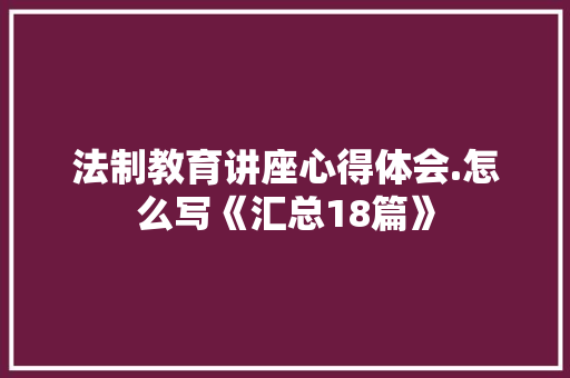 法制教育讲座心得体会.怎么写《汇总18篇》 公证书