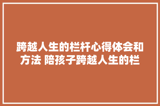 跨越人生的栏杆心得体会和方法 陪孩子跨越人生的栏杆《4篇》 文秘写作 跨越人生的栏杆心得体会和方法 陪孩子跨越人生的栏杆《4篇》 文秘写作