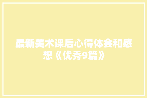 最新美术课后心得体会和感想《优秀9篇》 表扬书 最新美术课后心得体会和感想《优秀9篇》 表扬书