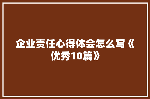 企业责任心得体会怎么写《优秀10篇》 毕业设计