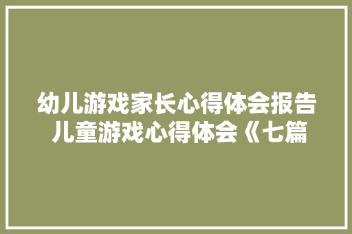 幼儿游戏家长心得体会报告 儿童游戏心得体会《七篇》 面试技巧