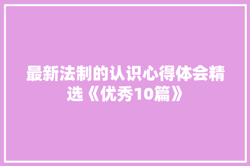 最新法制的认识心得体会精选《优秀10篇》 面试技巧