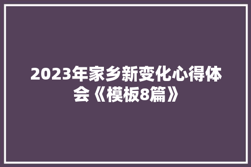 2023年家乡新变化心得体会《模板8篇》 面试技巧