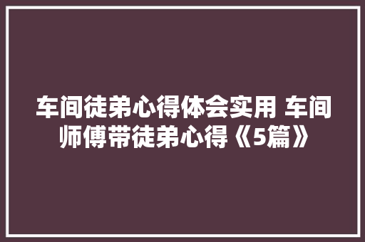 车间徒弟心得体会实用 车间师傅带徒弟心得《5篇》 毕业设计