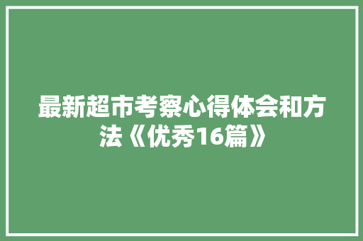 最新超市考察心得体会和方法《优秀16篇》 表扬书