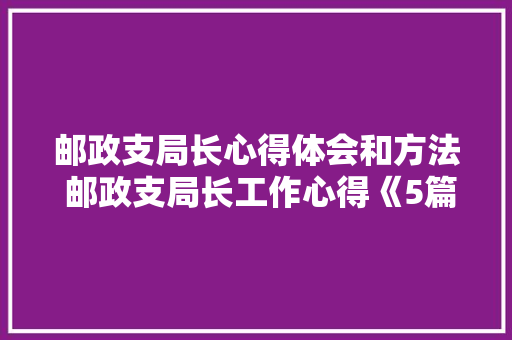 邮政支局长心得体会和方法 邮政支局长工作心得《5篇》 文秘写作