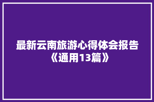 最新云南旅游心得体会报告《通用13篇》 办公写作 最新云南旅游心得体会报告《通用13篇》 办公写作