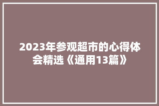 2023年参观超市的心得体会精选《通用13篇》 条剧书信 2023年参观超市的心得体会精选《通用13篇》 条剧书信