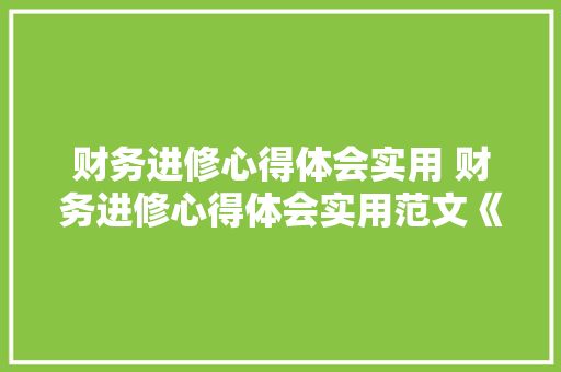 财务进修心得体会实用 财务进修心得体会实用范文《九篇》 面试技巧