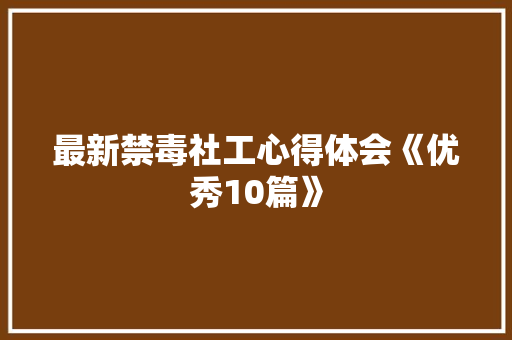 最新禁毒社工心得体会《优秀10篇》 面试技巧