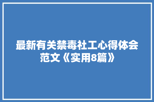 最新有关禁毒社工心得体会范文《实用8篇》 个人简历