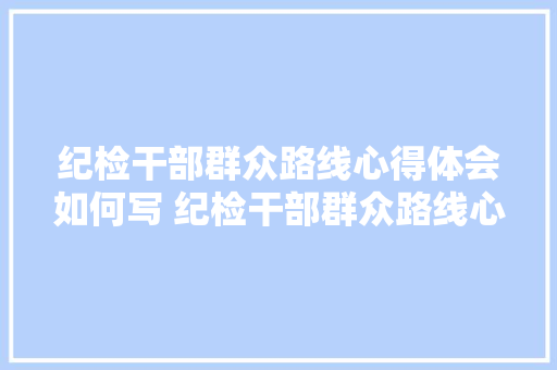 纪检干部群众路线心得体会如何写 纪检干部群众路线心得体会如何写啊《五篇》 论文