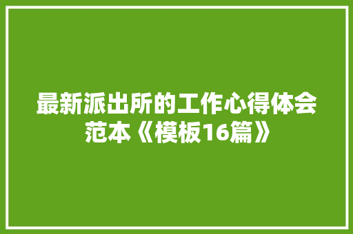 最新派出所的工作心得体会范本《模板16篇》 条剧书信