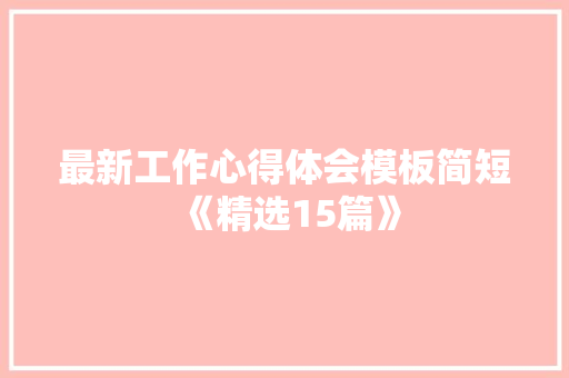 最新工作心得体会模板简短《精选15篇》 面试技巧