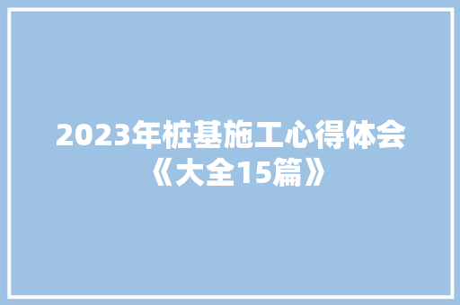 2023年桩基施工心得体会《大全15篇》 面试技巧
