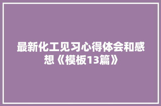 最新化工见习心得体会和感想《模板13篇》 文秘写作