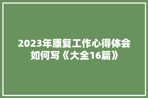 2023年康复工作心得体会如何写《大全16篇》 表扬书 2023年康复工作心得体会如何写《大全16篇》 表扬书