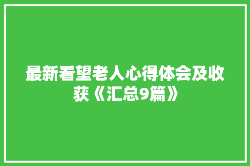 最新看望老人心得体会及收获《汇总9篇》 承诺书