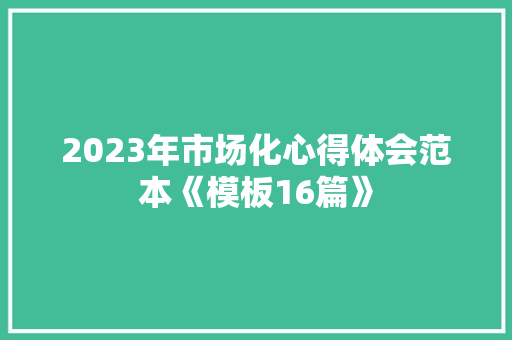 2023年市场化心得体会范本《模板16篇》 简历资料