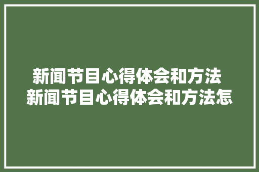 新闻节目心得体会和方法 新闻节目心得体会和方法怎么写《五篇》 毕业设计